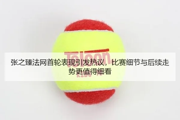 张之臻法网首轮表现引发热议，比赛细节与后续走势更值得细看